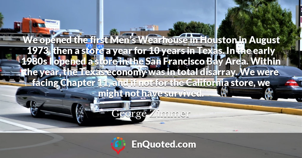 We opened the first Men's Wearhouse in Houston in August 1973, then a store a year for 10 years in Texas. In the early 1980s I opened a store in the San Francisco Bay Area. Within the year, the Texas economy was in total disarray. We were facing Chapter 11, and if not for the California store, we might not have survived.