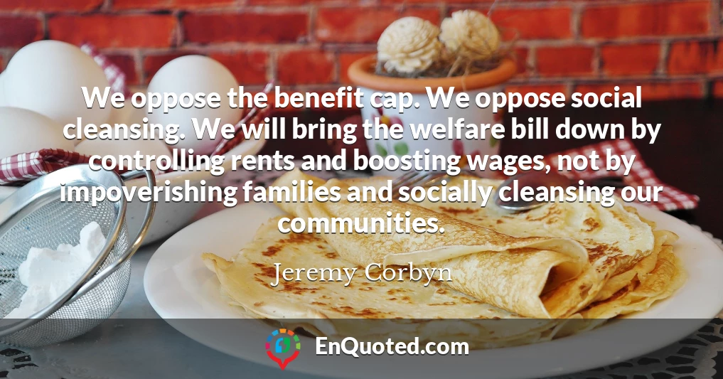 We oppose the benefit cap. We oppose social cleansing. We will bring the welfare bill down by controlling rents and boosting wages, not by impoverishing families and socially cleansing our communities.
