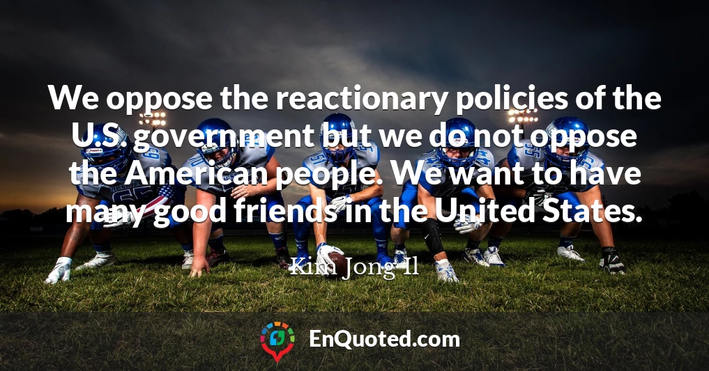 We oppose the reactionary policies of the U.S. government but we do not oppose the American people. We want to have many good friends in the United States.