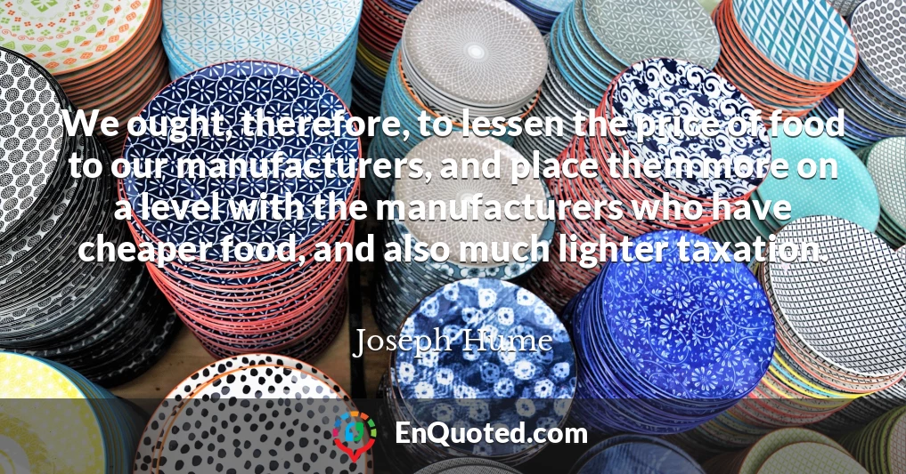 We ought, therefore, to lessen the price of food to our manufacturers, and place them more on a level with the manufacturers who have cheaper food, and also much lighter taxation.