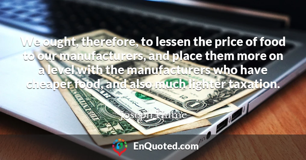 We ought, therefore, to lessen the price of food to our manufacturers, and place them more on a level with the manufacturers who have cheaper food, and also much lighter taxation.