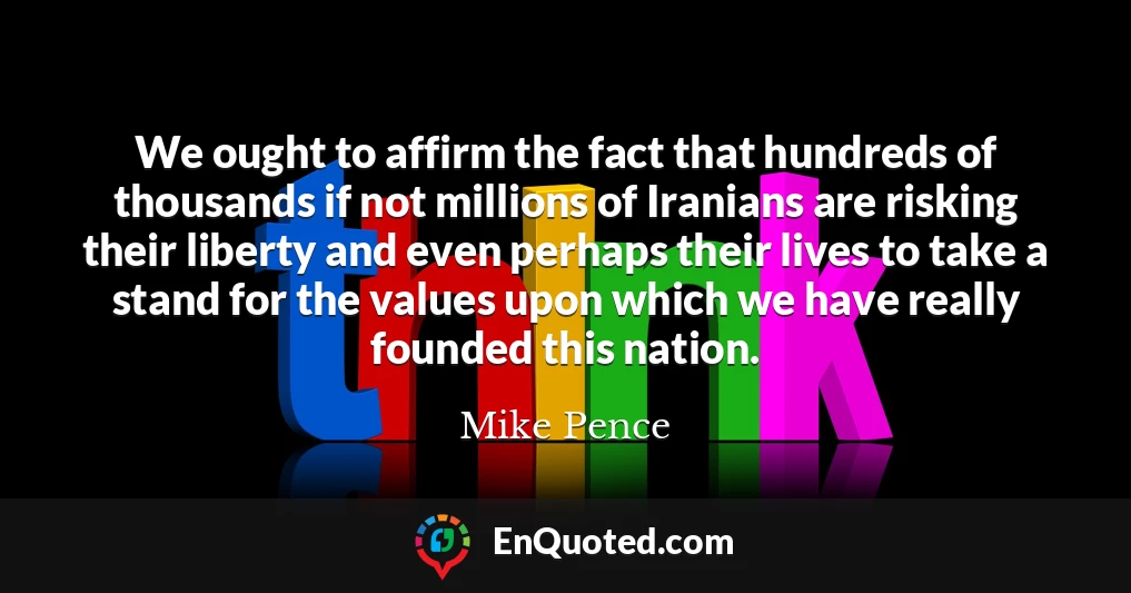 We ought to affirm the fact that hundreds of thousands if not millions of Iranians are risking their liberty and even perhaps their lives to take a stand for the values upon which we have really founded this nation.