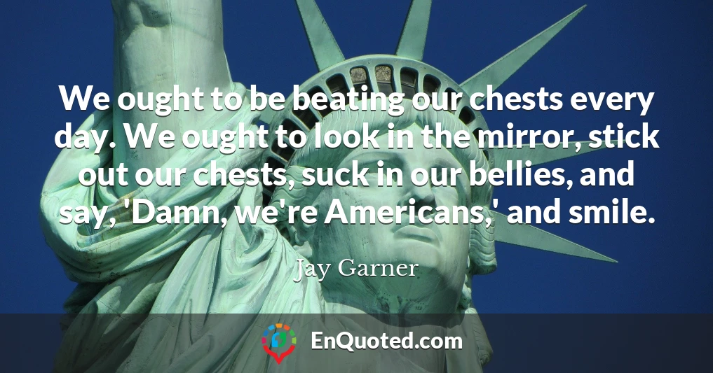 We ought to be beating our chests every day. We ought to look in the mirror, stick out our chests, suck in our bellies, and say, 'Damn, we're Americans,' and smile.