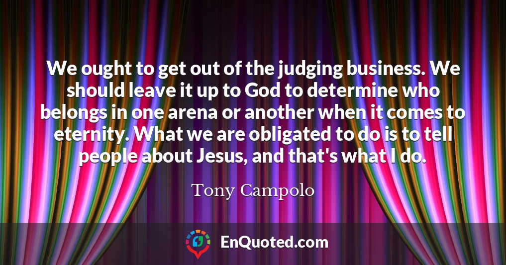 We ought to get out of the judging business. We should leave it up to God to determine who belongs in one arena or another when it comes to eternity. What we are obligated to do is to tell people about Jesus, and that's what I do.