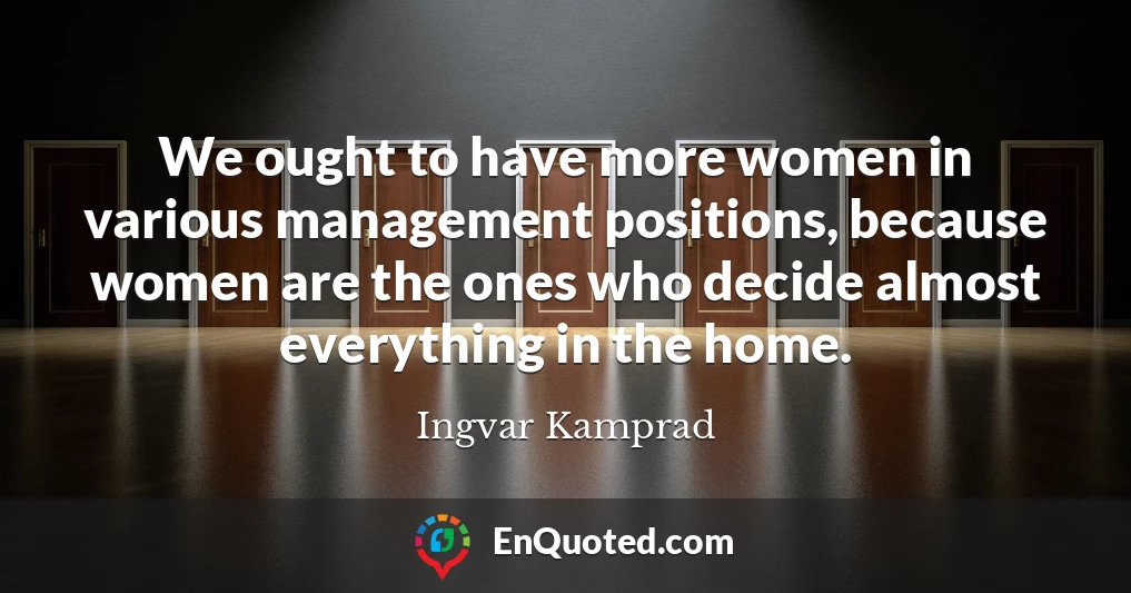 We ought to have more women in various management positions, because women are the ones who decide almost everything in the home.