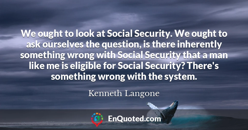We ought to look at Social Security. We ought to ask ourselves the question, is there inherently something wrong with Social Security that a man like me is eligible for Social Security? There's something wrong with the system.