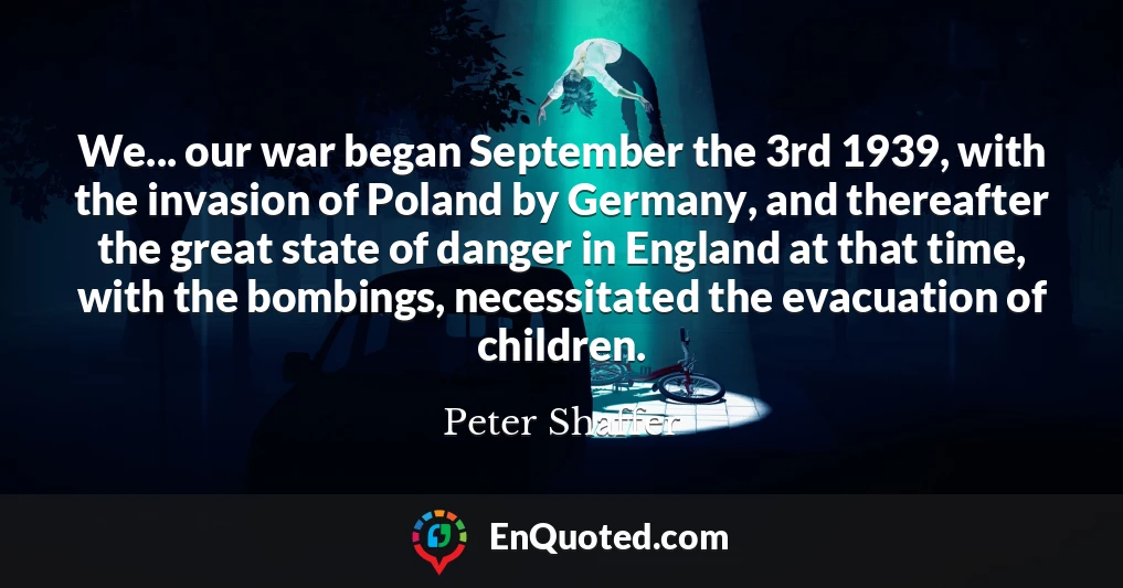 We... our war began September the 3rd 1939, with the invasion of Poland by Germany, and thereafter the great state of danger in England at that time, with the bombings, necessitated the evacuation of children.