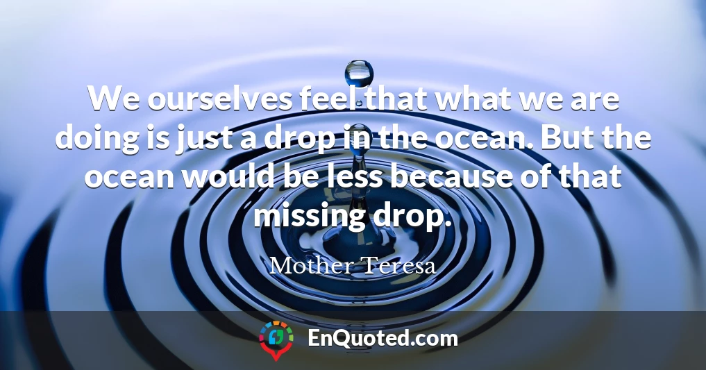 We ourselves feel that what we are doing is just a drop in the ocean. But the ocean would be less because of that missing drop.