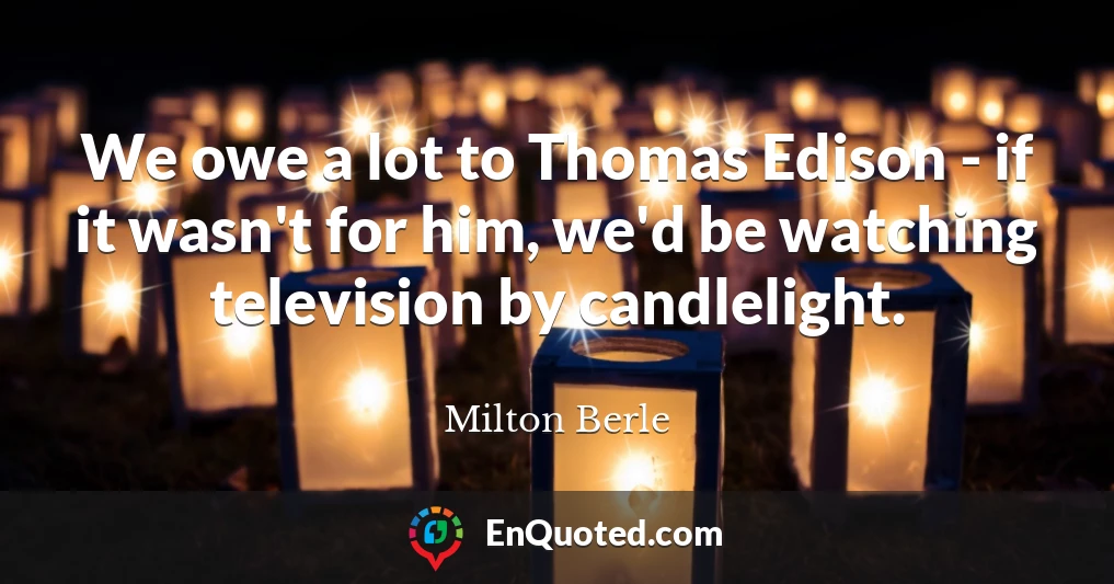 We owe a lot to Thomas Edison - if it wasn't for him, we'd be watching television by candlelight.