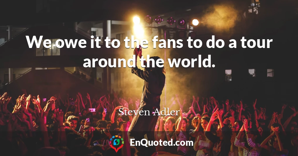 We owe it to the fans to do a tour around the world.