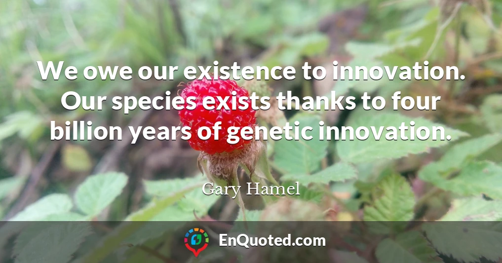We owe our existence to innovation. Our species exists thanks to four billion years of genetic innovation.
