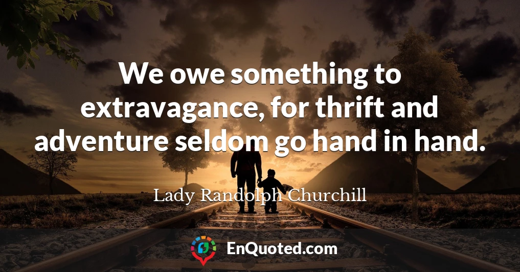 We owe something to extravagance, for thrift and adventure seldom go hand in hand.
