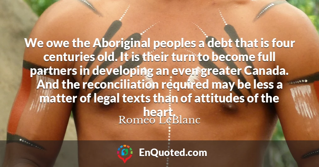 We owe the Aboriginal peoples a debt that is four centuries old. It is their turn to become full partners in developing an even greater Canada. And the reconciliation required may be less a matter of legal texts than of attitudes of the heart.