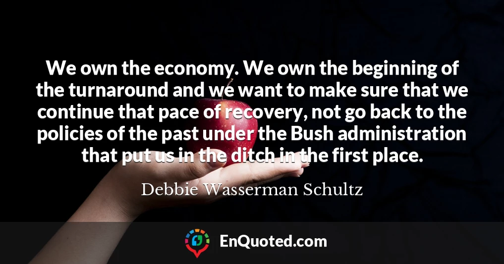 We own the economy. We own the beginning of the turnaround and we want to make sure that we continue that pace of recovery, not go back to the policies of the past under the Bush administration that put us in the ditch in the first place.