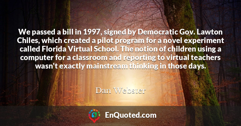 We passed a bill in 1997, signed by Democratic Gov. Lawton Chiles, which created a pilot program for a novel experiment called Florida Virtual School. The notion of children using a computer for a classroom and reporting to virtual teachers wasn't exactly mainstream thinking in those days.