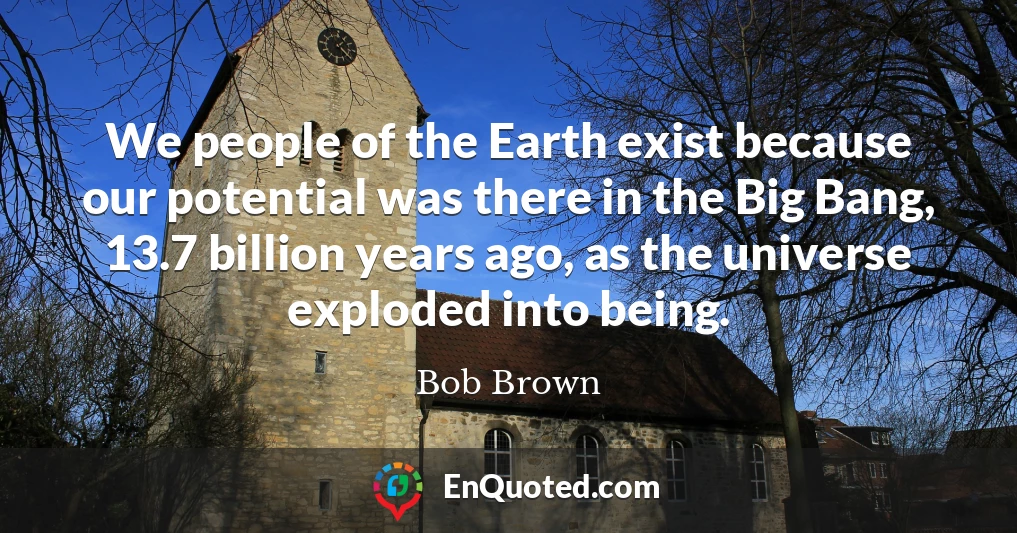 We people of the Earth exist because our potential was there in the Big Bang, 13.7 billion years ago, as the universe exploded into being.