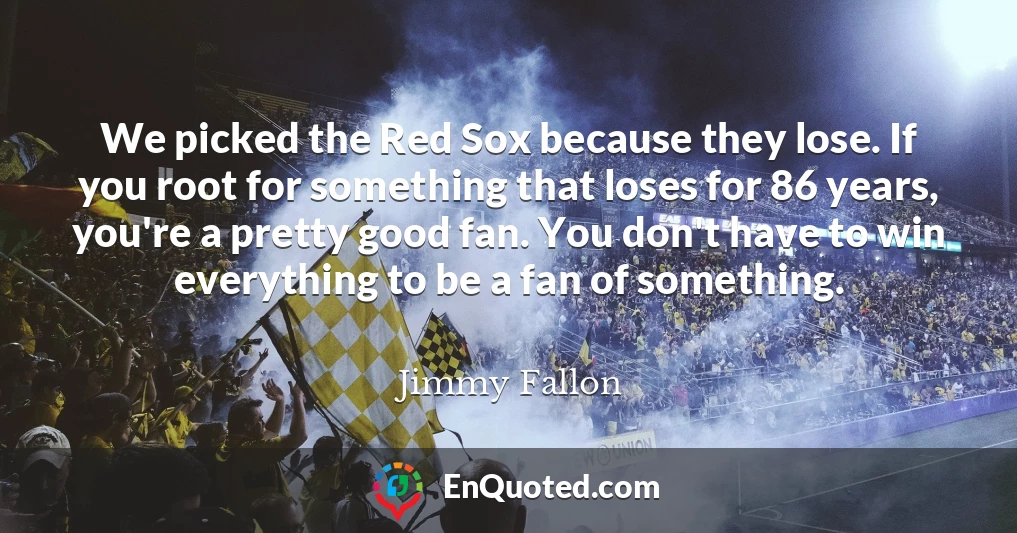 We picked the Red Sox because they lose. If you root for something that loses for 86 years, you're a pretty good fan. You don't have to win everything to be a fan of something.