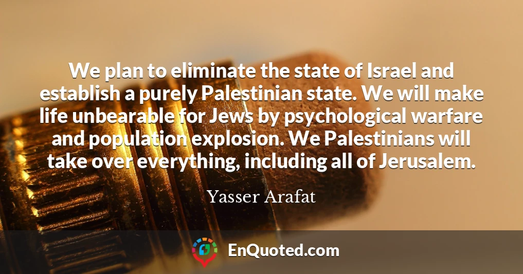 We plan to eliminate the state of Israel and establish a purely Palestinian state. We will make life unbearable for Jews by psychological warfare and population explosion. We Palestinians will take over everything, including all of Jerusalem.