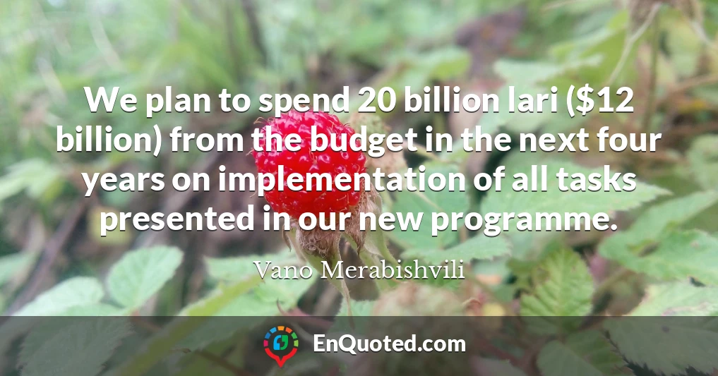 We plan to spend 20 billion lari ($12 billion) from the budget in the next four years on implementation of all tasks presented in our new programme.