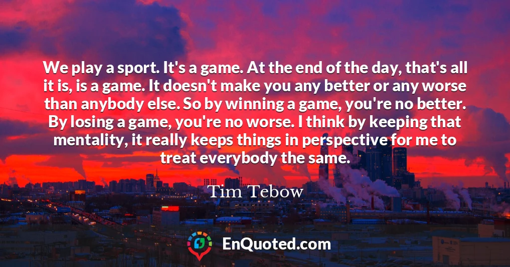 We play a sport. It's a game. At the end of the day, that's all it is, is a game. It doesn't make you any better or any worse than anybody else. So by winning a game, you're no better. By losing a game, you're no worse. I think by keeping that mentality, it really keeps things in perspective for me to treat everybody the same.