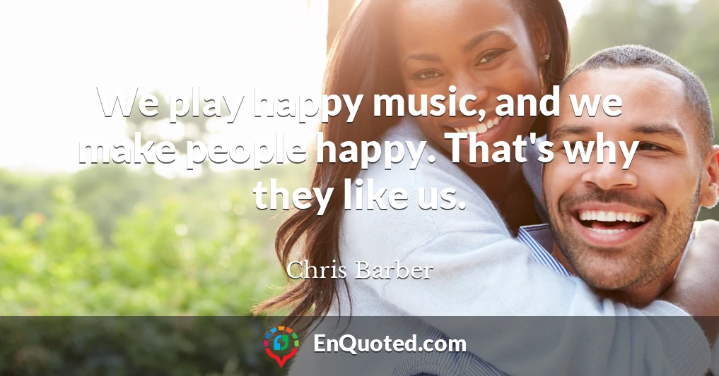 We play happy music, and we make people happy. That's why they like us.