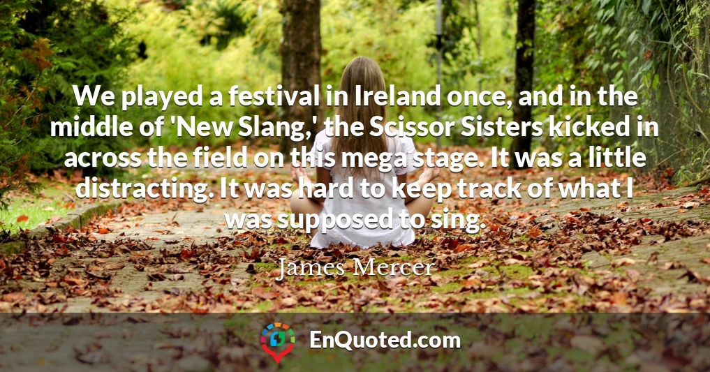 We played a festival in Ireland once, and in the middle of 'New Slang,' the Scissor Sisters kicked in across the field on this mega stage. It was a little distracting. It was hard to keep track of what I was supposed to sing.