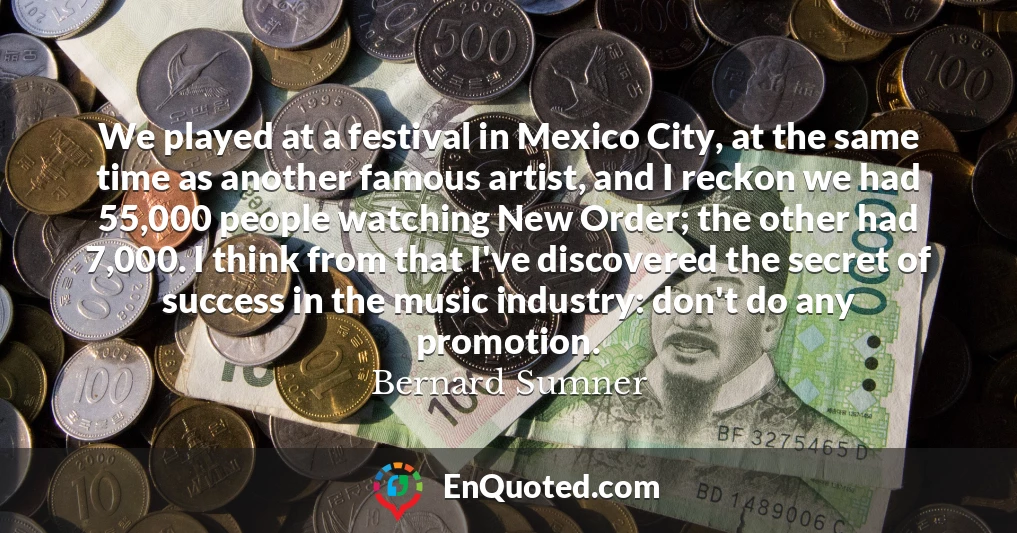 We played at a festival in Mexico City, at the same time as another famous artist, and I reckon we had 55,000 people watching New Order; the other had 7,000. I think from that I've discovered the secret of success in the music industry: don't do any promotion.