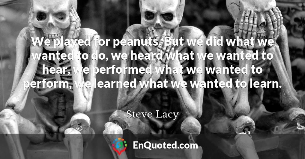 We played for peanuts. But we did what we wanted to do, we heard what we wanted to hear, we performed what we wanted to perform, we learned what we wanted to learn.