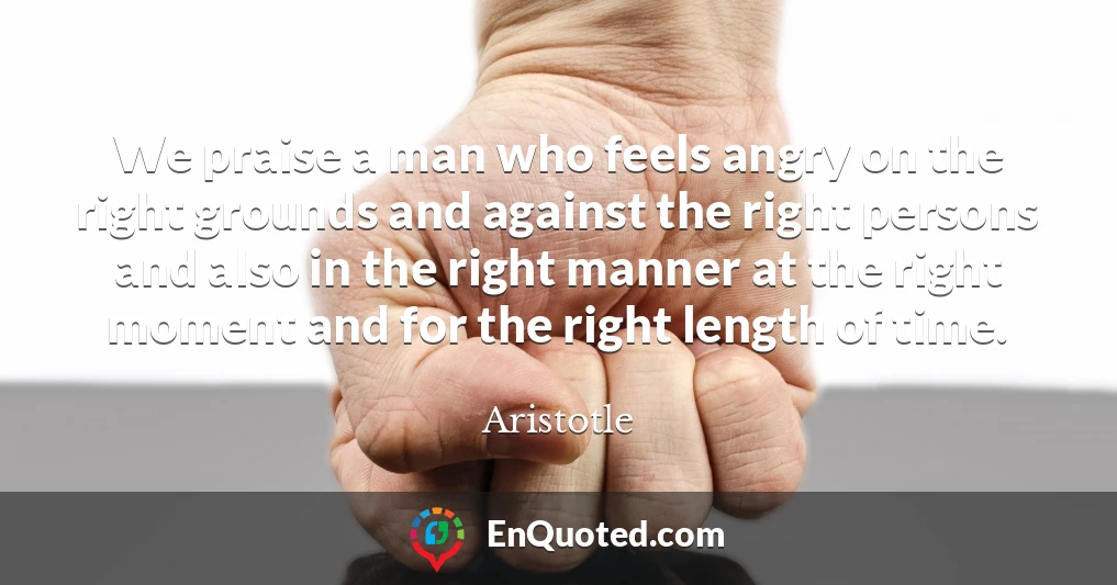 We praise a man who feels angry on the right grounds and against the right persons and also in the right manner at the right moment and for the right length of time.