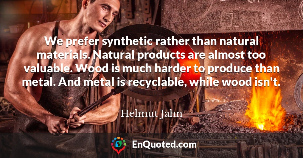 We prefer synthetic rather than natural materials. Natural products are almost too valuable. Wood is much harder to produce than metal. And metal is recyclable, while wood isn't.