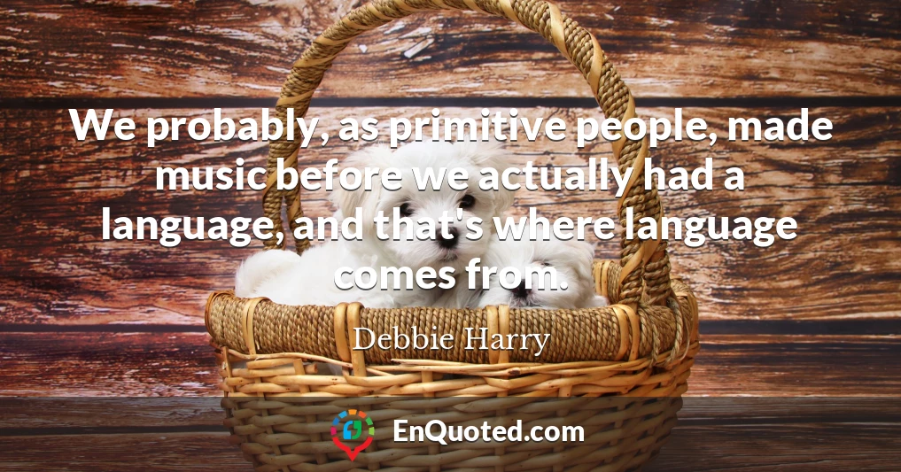 We probably, as primitive people, made music before we actually had a language, and that's where language comes from.