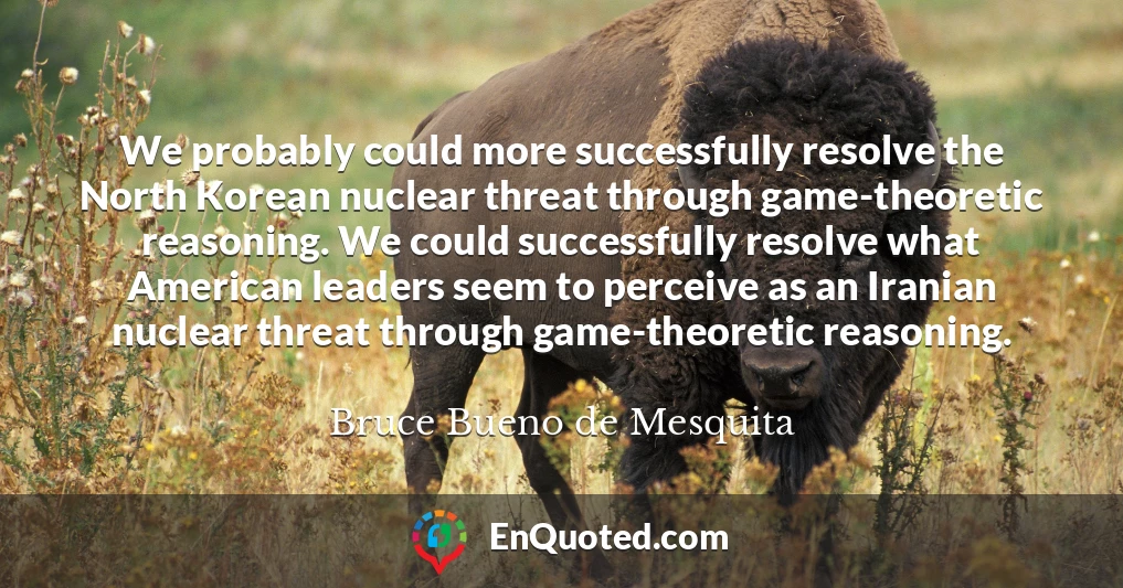 We probably could more successfully resolve the North Korean nuclear threat through game-theoretic reasoning. We could successfully resolve what American leaders seem to perceive as an Iranian nuclear threat through game-theoretic reasoning.