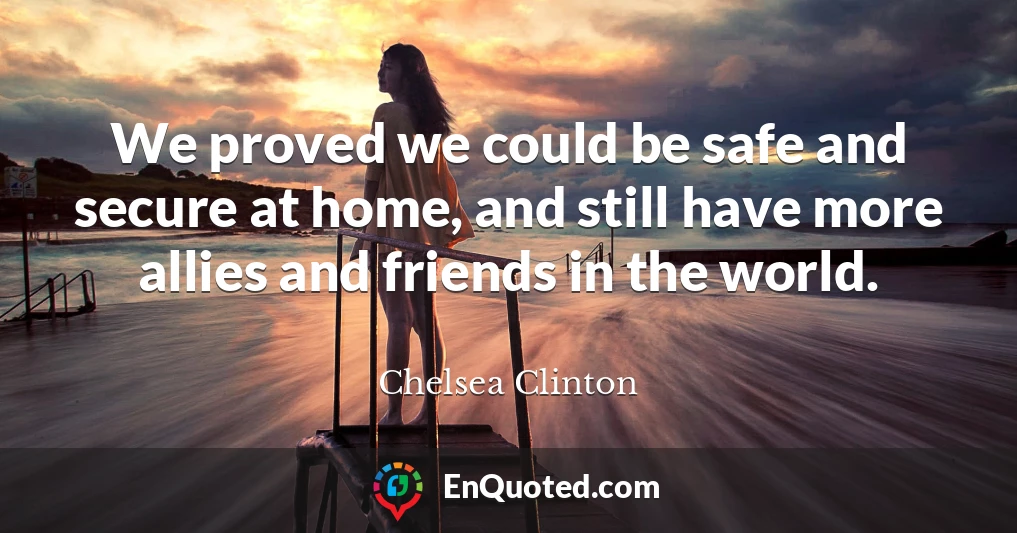 We proved we could be safe and secure at home, and still have more allies and friends in the world.