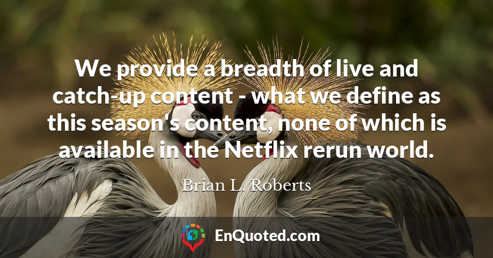 We provide a breadth of live and catch-up content - what we define as this season's content, none of which is available in the Netflix rerun world.