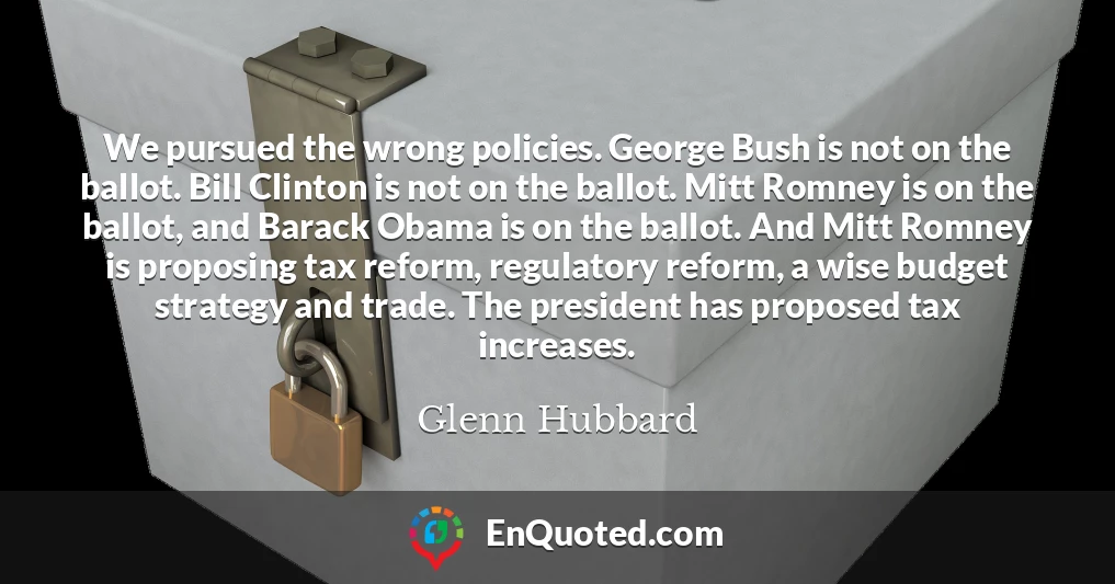 We pursued the wrong policies. George Bush is not on the ballot. Bill Clinton is not on the ballot. Mitt Romney is on the ballot, and Barack Obama is on the ballot. And Mitt Romney is proposing tax reform, regulatory reform, a wise budget strategy and trade. The president has proposed tax increases.