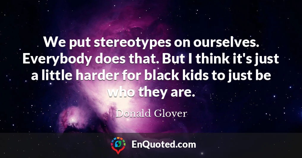 We put stereotypes on ourselves. Everybody does that. But I think it's just a little harder for black kids to just be who they are.