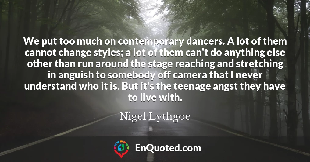 We put too much on contemporary dancers. A lot of them cannot change styles; a lot of them can't do anything else other than run around the stage reaching and stretching in anguish to somebody off camera that I never understand who it is. But it's the teenage angst they have to live with.