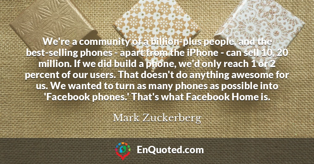 We're a community of a billion-plus people, and the best-selling phones - apart from the iPhone - can sell 10, 20 million. If we did build a phone, we'd only reach 1 or 2 percent of our users. That doesn't do anything awesome for us. We wanted to turn as many phones as possible into 'Facebook phones.' That's what Facebook Home is.