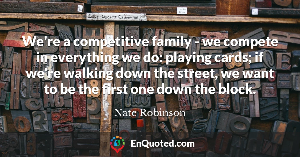 We're a competitive family - we compete in everything we do: playing cards; if we're walking down the street, we want to be the first one down the block.