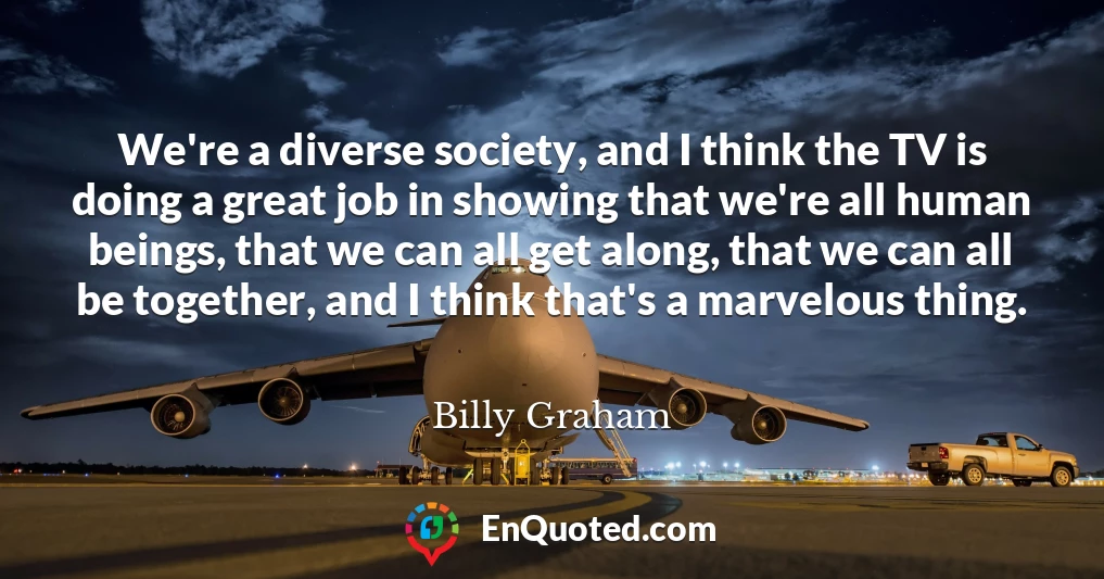 We're a diverse society, and I think the TV is doing a great job in showing that we're all human beings, that we can all get along, that we can all be together, and I think that's a marvelous thing.