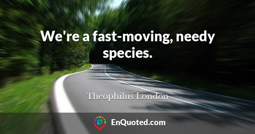 We're a fast-moving, needy species.