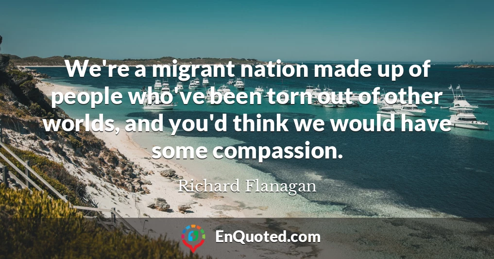 We're a migrant nation made up of people who've been torn out of other worlds, and you'd think we would have some compassion.