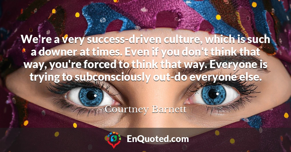 We're a very success-driven culture, which is such a downer at times. Even if you don't think that way, you're forced to think that way. Everyone is trying to subconsciously out-do everyone else.