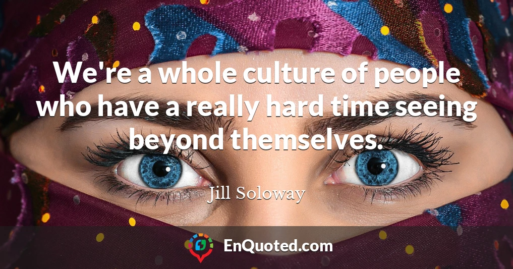 We're a whole culture of people who have a really hard time seeing beyond themselves.