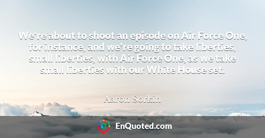 We're about to shoot an episode on Air Force One, for instance, and we're going to take liberties, small liberties, with Air Force One, as we take small liberties with our White House set.