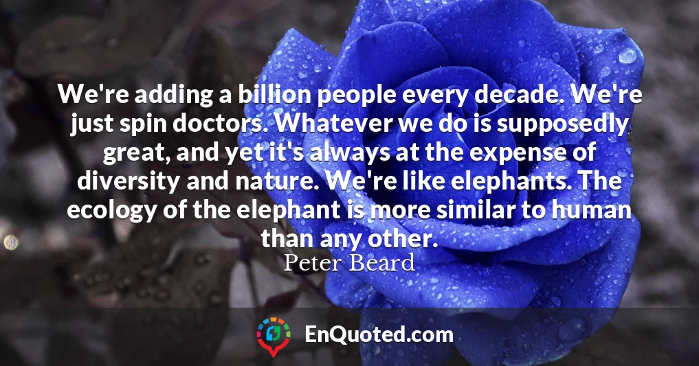 We're adding a billion people every decade. We're just spin doctors. Whatever we do is supposedly great, and yet it's always at the expense of diversity and nature. We're like elephants. The ecology of the elephant is more similar to human than any other.