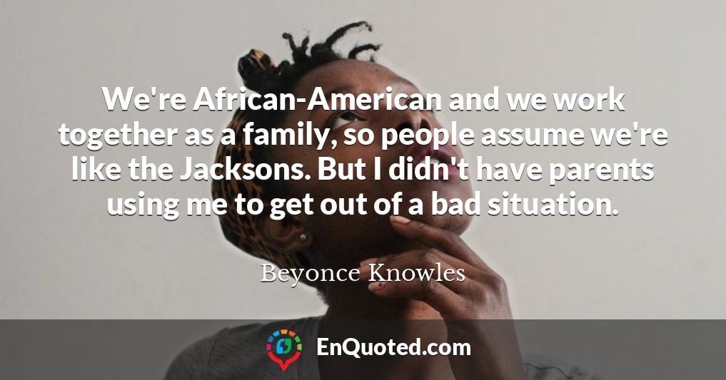 We're African-American and we work together as a family, so people assume we're like the Jacksons. But I didn't have parents using me to get out of a bad situation.