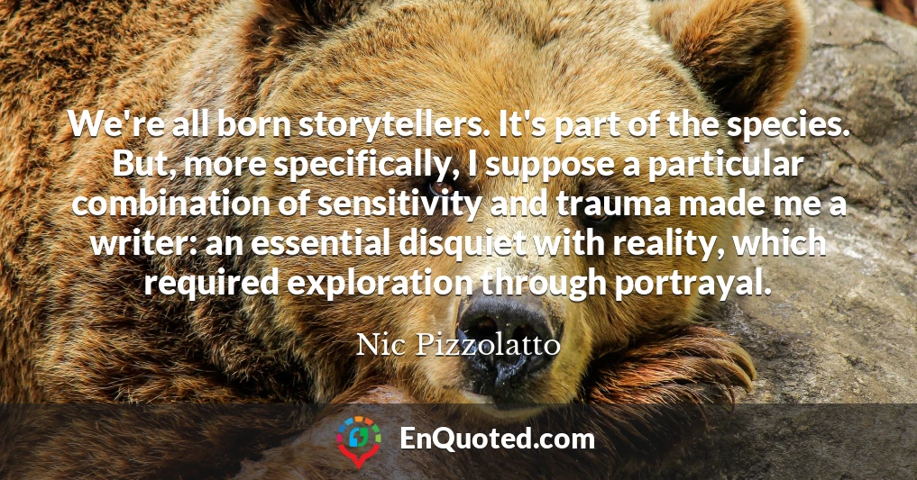 We're all born storytellers. It's part of the species. But, more specifically, I suppose a particular combination of sensitivity and trauma made me a writer: an essential disquiet with reality, which required exploration through portrayal.