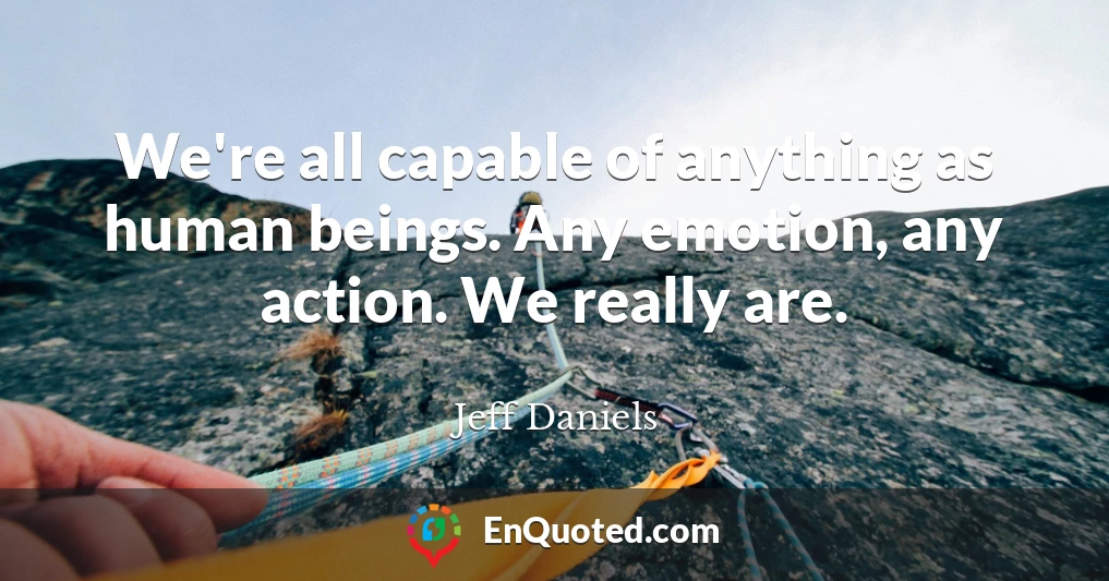 We're all capable of anything as human beings. Any emotion, any action. We really are.
