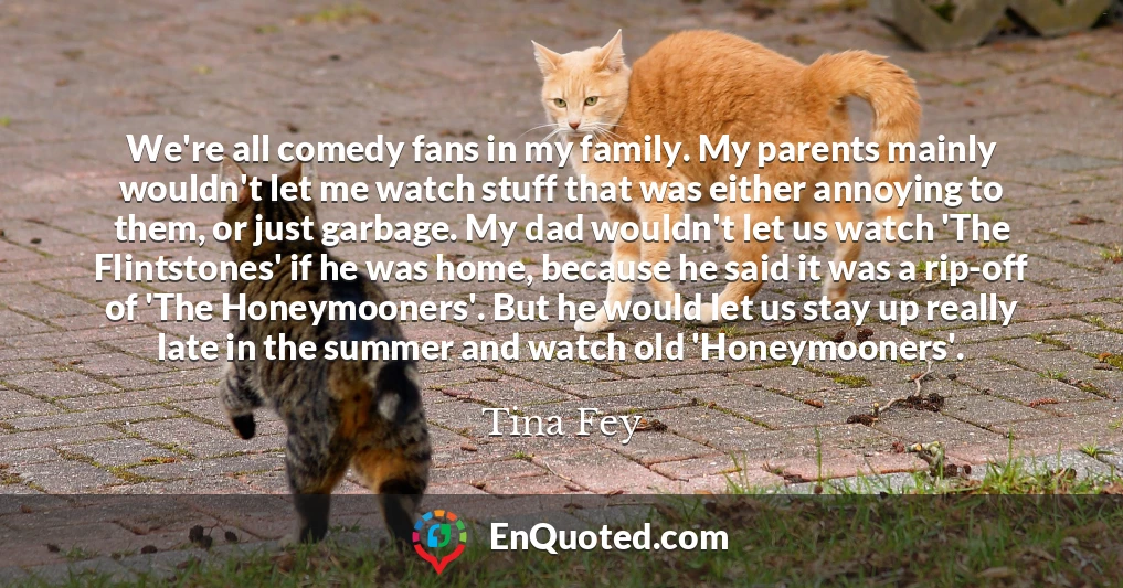 We're all comedy fans in my family. My parents mainly wouldn't let me watch stuff that was either annoying to them, or just garbage. My dad wouldn't let us watch 'The Flintstones' if he was home, because he said it was a rip-off of 'The Honeymooners'. But he would let us stay up really late in the summer and watch old 'Honeymooners'.